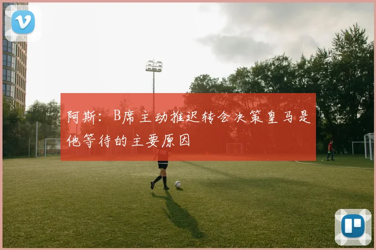 阿斯:B席主动推迟转会决策皇马是他等待的主要原因