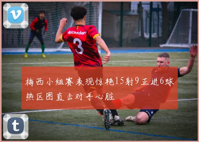梅西小组赛表现惊艳15射9正进6球热区图直击对手心脏