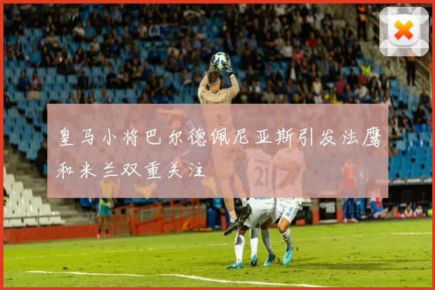 皇马小将巴尔德佩尼亚斯引发法鹰和米兰双重关注