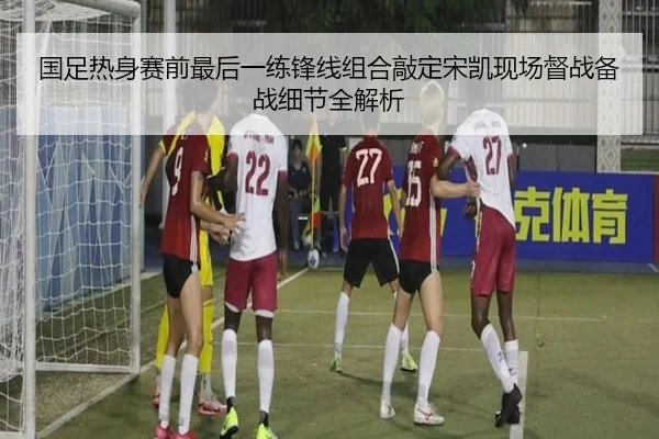 国足热身赛前最后一练锋线组合敲定宋凯现场督战备战细节全解析