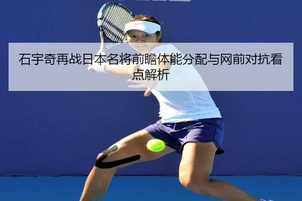 石宇奇再战日本名将前瞻体能分配与网前对抗看点解析